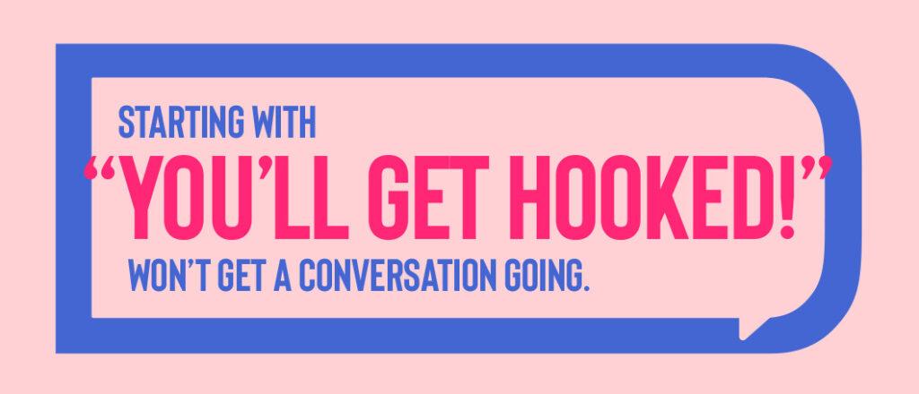 Starting with "You'll get hooked" won't get a conversation going. 